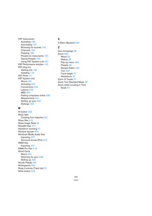 Page 649649
Index
VST Instruments
Activating 185
Automating 187
Browsing for sounds 190
Channels 184
Freezing 188
Presets for instruments 190
Saving Presets 192
Using VST System Link 437
VST Performance window 142
VST plug-ins
Getting info 180
Installing 179
VST Ports 15
VST System Link
About 429
Activating 434
Connections 432
Latency 433
MIDI 435
Putting computers online 435
Requirements 431
Setting up sync 432
Settings 433
W
W button 209
Warp tabs
Creating from hitpoints 261
Wave files 416
Wave Image Style 39...