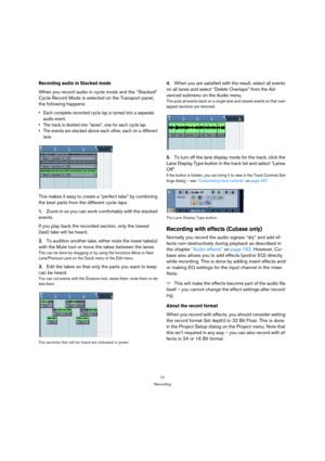 Page 7777
Recording
Recording audio in Stacked mode
When you record audio in cycle mode and the “Stacked” 
Cycle Record Mode is selected on the Transport panel, 
the following happens: 
 Each complete recorded cycle lap is turned into a separate 
audio event.
 The track is divided into “lanes”, one for each cycle lap.
 The events are stacked above each other, each on a different 
lane.
This makes it easy to create a “perfect take” by combining 
the best parts from the different cycle laps:
1.Zoom in so you can...