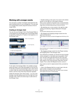 Page 9797
The Arranger track
Working with arranger events
You now have a number of arranger events that form the 
basic building blocks for your arrangement. The next step 
is to arrange these events using the functions of the Ar-
ranger Editor.
Creating an Arranger chain
You can set up an Arranger chain in the Arranger Editor or 
in the Inspector for the Arranger track. The Arranger Editor 
is opened by clicking the “e” button in the Inspector or in 
the Arranger track. 
To the right in the Arranger Editor,...