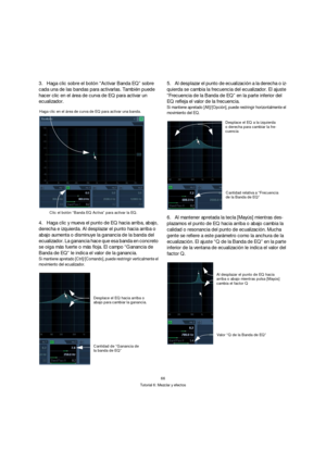 Page 6666
Tutorial 6: Mezclar y efectos
3.Haga clic sobre el botón “Activar Banda EQ” sobre 
cada una de las bandas para activarlas. También puede 
hacer clic en el área de curva de EQ para activar un 
ecualizador.
4.Haga clic y mueva el punto de EQ hacia arriba, abajo, 
derecha e izquierda. Al desplazar el punto hacia arriba o 
abajo aumenta o disminuye la ganancia de la banda del 
ecualizador. La ganancia hace que esa banda en concreto 
se oiga más fuerte o más floja. El campo “Ganancia de 
Banda de EQ” le...