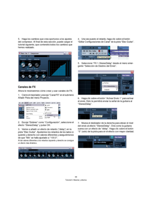 Page 6868
Tutorial 6: Mezclar y efectos
5.Haga los cambios que crea oportunos a los ajustes 
del compresor. Al final de esta sección, puede cargar el 
tutorial siguiente, que contendrá todos los cambios que 
hemos realizado.
Canales de FX
Ahora le mostraremos cómo crear y usar canales de FX.
1.Cierre el mezclador y escoja “Canal FX” en el submenú 
Añadir Pista del menú Proyecto.
2.Escoja “Estéreo” como “Configuración”, seleccione el 
efecto “StereoDelay” y pulse OK.
3.Vamos a añadir un efecto de retardo...