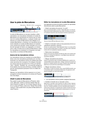 Page 118118
Usar marcadores
Usar la pista de Marcadores
La pista de Marcadores se usa para visualizar y editar 
marcadores. Los marcadores mostrados en la pista de 
Marcadores son exactamente los mismos que se mues-
tran en la ventana Marcadores, y cualquier cambio que 
efectúe en la pista de Marcadores será reflejado en la 
ventana Marcadores, y viceversa. Los marcadores de po-
sición estándar en la pista de Marcadores se muestran 
como eventos de marcador: líneas verticales con el nom-
bre del marcador (si...