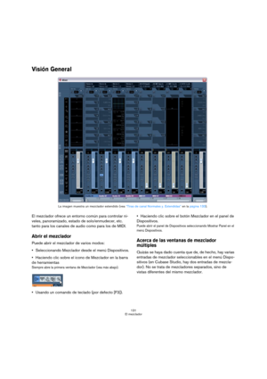 Page 131131
El mezclador
Visión General
El mezclador ofrece un entorno común para controlar ni-
veles, panoramizado, estado de solo/enmudecer, etc. 
tanto para los canales de audio como para los de MIDI. 
Abrir el mezclador
Puede abrir el mezclador de varios modos:
Seleccionando Mezclador desde el menú Dispositivos.
Haciendo clic sobre el icono de Mezclador en la barra 
de herramientas
Siempre abre la primera ventana de Mezclador (vea más abajo).
Usando un comando de teclado (por defecto [F3]).Haciendo clic...