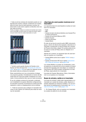 Page 132132
El mezclador
Cada una de las ventanas de mezclador puede ser con-
figurada para mostrar cualquier combinación de canales, 
tipos de canal, tiras de canal estrechas y anchas, etc. 
(más tarde en este mismo capítulo se describe cómo rea-
lizar estas acciones).
Puede, por ejemplo, configurar una ventana de mezclador para mostrar 
tiras de canal MIDI, otra para mostrar los canales de entrada y salida o 
otra para mostrar todos los canales relacionados con audio.
También puede guardar Ajustes de Canales...