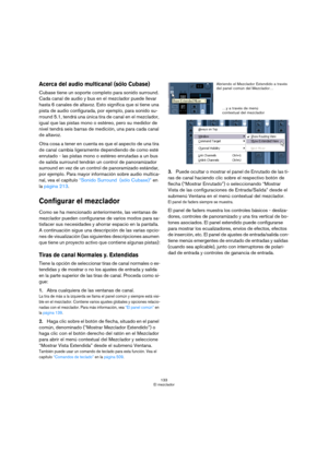 Page 133133
El mezclador
Acerca del audio multicanal (sólo Cubase)
Cubase tiene un soporte completo para sonido surround. 
Cada canal de audio y bus en el mezclador puede llevar 
hasta 6 canales de altavoz. Esto significa que si tiene una 
pista de audio configurada, por ejemplo, para sonido su-
rround 5.1, tendrá una única tira de canal en el mezclador, 
igual que las pistas mono o estéreo, pero su medidor de 
nivel tendrá seis barras de medición, una para cada canal 
de altavoz.
Otra cosa a tener en cuenta es...