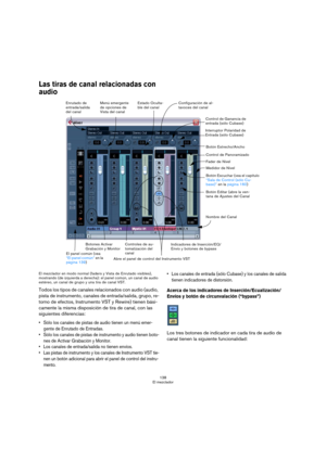 Page 138138
El mezclador
Las tiras de canal relacionadas con 
audio
El mezclador en modo normal (faders y Vista de Enrutado visibles), 
mostrando (de izquierda a derecha): el panel común, un canal de audio 
estéreo, un canal de grupo y una tira de canal VST.
Todos los tipos de canales relacionados con audio (audio, 
pista de instrumento, canales de entrada/salida, grupo, re-
torno de efectos, Instrumento VST y Rewire) tienen bási-
camente la misma disposición de tira de canal, con las 
siguientes diferencias:...