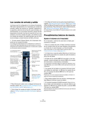 Page 140140
El mezclador
Los canales de entrada y salida
Los buses que ha configurado en la ventana Conexiones 
VST están representados en el mezclador por canales de 
entrada y salida. Se muestran en “paneles” separados (a 
la izquierda y derecha de las tiras de canal normales, res-
pectivamente), con sus propios divisores y barras de des-
plazamiento horizontal. Las tiras de canal de e/s son muy 
similares a los otros canales de audio y son idénticos para 
los canales de entrada y de salida (excepto que los...