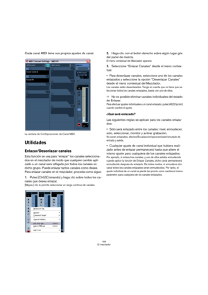 Page 154154
El mezclador
Cada canal MIDI tiene sus propios ajustes de canal.
La ventana de Configuraciones de Canal MIDI.
Utilidades
Enlazar/Desenlazar canales
Esta función se usa para “enlazar” los canales selecciona-
dos en el mezclador de modo que cualquier cambio apli-
cado a un canal será reflejado por todos los canales en 
dicho grupo. Puede enlazar tantos canales como desee. 
Para enlazar canales en el mezclador, proceda como sigue:
1.Pulse [Ctrl]/[Comando] y haga clic sobre todos los ca-
nales que desea...
