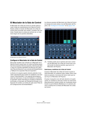 Page 166166
Sala de Control (sólo Cubase)
El Mezclador de la Sala de Control
El Mezclador de la Sala de Control es donde usted ac-
cede a todas las características de la Sala de Control. 
Puede cambiar el tamaño del Mezclador de la Sala de 
Control para acomodar más canales y visualizar más con-
troles. Cuando abra la ventana por primera vez, no mos-
trará ninguno de los paneles extensibles.
El Mezclador de la Sala de Control
Configurar el Mezclador de la Sala de Control
Para poder visualizar más controles en el...