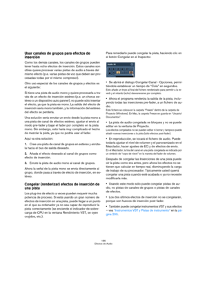 Page 185185
Efectos de Audio
Usar canales de grupos para efectos de 
inserción
Como los demás canales, los canales de grupos pueden 
tener hasta ocho efectos de inserción. Estos canales son 
útiles quiere procesar varias pistas de audio a través del 
mismo efecto (p.e. varias pistas de voz que deben ser pro-
cesadas todas por el mismo compresor). 
Otro uso especial de los canales de grupos y efectos es 
el siguiente:
Si tiene una pista de audio mono y quiere procesarla a tra-
vés de un efecto de inserción...