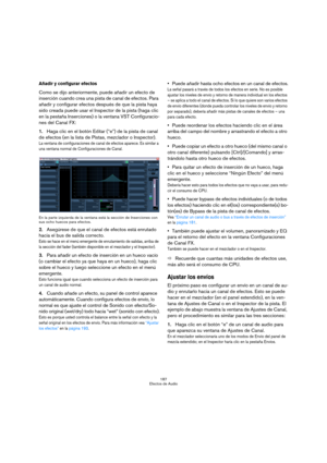 Page 187187
Efectos de Audio
Añadir y configurar efectos
Como se dijo anteriormente, puede añadir un efecto de 
inserción cuando crea una pista de canal de efectos. Para 
añadir y configurar efectos después de que la pista haya 
sido creada puede usar el Inspector de la pista (haga clic 
en la pestaña Inserciones) o la ventana VST Configuracio-
nes del Canal FX:
1.Haga clic en el botón Editar (“e”) de la pista de canal 
de efectos (en la lista de Pistas, mezclador o Inspector).
La ventana de configuraciones de...