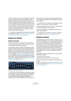 Page 193193
Efectos de Audio
Un bus de efectos externo es una combinación de salidas 
(envíos) y entradas (retornos) de su tarjeta de sonido, 
además de algunos ajustes adicionales. Todos los buses 
de efectos externos que haya creado aparecerán en los 
menús emergentes de plug-ins de efecto. La diferencia es 
que si selecciona un efecto externo como inserción, el au-
dio será enviado a la salida correspondiente, será proce-
sado por el hardware (teniendo en cuenta que lo haya 
conectado adecuadamente) y será...