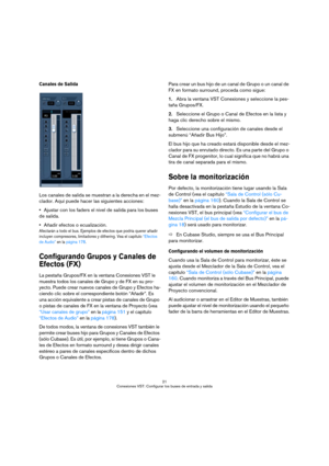 Page 2121
Conexiones VST: Configurar los buses de entrada y salida
Canales de Salida
Los canales de salida se muestran a la derecha en el mez-
clador. Aquí puede hacer las siguientes acciones:
Ajustar con los faders el nivel de salida para los buses 
de salida.
Añadir efectos o ecualización.
Afectarán a todo el bus. Ejemplos de efectos que podría querer añadir 
incluyen compresores, limitadores y dithering. Vea el capítulo “Efectos 
de Audio” en la página 178.
Configurando Grupos y Canales de 
Efectos (FX)
La...