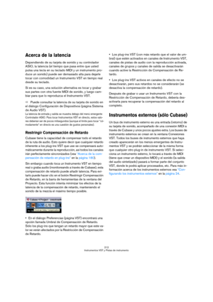 Page 212212
Instrumentos VST y Pistas de instrumento
Acerca de la latencia
Dependiendo de su tarjeta de sonido y su controlador 
ASIO, la latencia (el tiempo que pasa entre que usted 
pulsa una tecla en su teclado MIDI y un instrumento pro-
duce un sonido) puede ser demasiado alta para dejarle 
tocar con comodidad un Instrumento VST en tiempo real 
desde su teclado. 
Si es su caso, una solución alternativa es tocar y grabar 
sus partes con otra fuente MIDI de sonido, y luego cam-
biar para que lo reproduzca el...