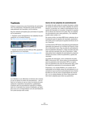 Page 223223
Automatización
Trasfondo
Cubase le proporciona unas herramientas de automatiza-
ción muy exhaustivas. Virtualmente puede automatizar 
cada parámetro del mezclador y de los efectos.
Hay dos métodos principales para automatizar los ajustes 
de los parámetros:
Trazando curvas manualmente en las subpistas de auto-
matización, en la ventana Proyecto.
Vea “Editar eventos de automatización” en la página 231.
Usando los botones Escribir (W)/Leer (R) y ajustando 
los parámetros en el mezclador.
Vea “Usar la...