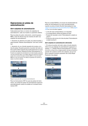 Page 225225
Automatización
Operaciones en pistas de 
automatización
Abrir subpistas de automatización 
Cada pista/canal tiene un número de subpistas de 
automatización, cada una muestra un parámetro distinto.
Para las pistas de audio, instrumento, canal de grupos, 
MIDI y canal de efectos hay dos maneras de abrir una 
subpista de automatización:
Haciendo clic derecho en la pista, en la lista de pistas, y 
seleccionando “Mostrar Automatización” del menú contex-
tual.
Haciendo clic en el borde izquierdo de la...