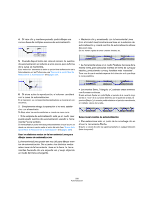 Page 232232
Automatización
4.Si hace clic y mantiene pulsado podrá dibujar una 
curva a base de múltiples eventos de automatización.
5.Cuando deje el botón del ratón el número de eventos 
de automatización se reducirá a unos pocos, pero la forma 
de la curva se mantendrá.
Esta “reducción” de eventos la define la opción Nivel de Reducción de la 
Automatización, en las Preferencias, vea “Acerca de la opción Nivel de 
Reducción de la Automatización” en la página 234.
6.Si ahora activa la reproducción, el volumen...