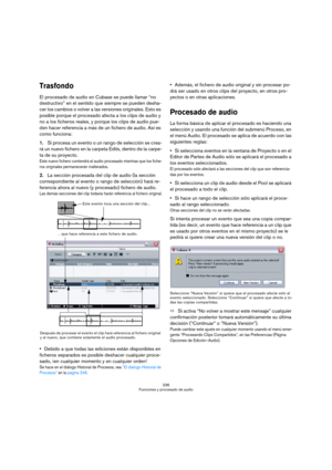 Page 236236
Funciones y procesado de audio
Trasfondo
El procesado de audio en Cubase se puede llamar “no 
destructivo” en el sentido que siempre se pueden desha-
cer los cambios o volver a las versiones originales. Esto es 
posible porque el procesado afecta a los clips de audio y 
no a los ficheros reales, y porque los clips de audio pue-
den hacer referencia a más de un fichero de audio. Así es 
como funciona:
1.Si procesa un evento o un rango de selección se crea-
rá un nuevo fichero en la carpeta Edits,...