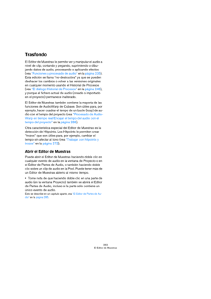 Page 253253
El Editor de Muestras
Trasfondo
El Editor de Muestras le permite ver y manipular el audio a 
nivel de clip, cortando y pegando, suprimiendo o dibu-
jando datos de audio, procesando o aplicando efectos 
(vea “Funciones y procesado de audio” en la página 235). 
Esta edición se llama “no-destructiva” ya que se pueden 
deshacer los cambios o volver a las versiones originales 
en cualquier momento usando el Historial de Procesos 
(vea “El diálogo Historial de Procesos” en la página 246), 
y porque el...