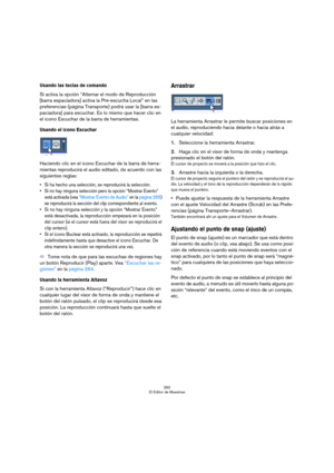 Page 260260
El Editor de Muestras
Usando las teclas de comando
Si activa la opción “Alternar el modo de Reproducción 
[barra espaciadora] activa la Pre-escucha Local” en las 
preferencias (página Transporte) podrá usar la [barra es-
paciadora] para escuchar. Es lo mismo que hacer clic en 
el icono Escuchar de la barra de herramientas.
Usando el icono Escuchar
Haciendo clic en el icono Escuchar de la barra de herra-
mientas reproducirá el audio editado, de acuerdo con las 
siguientes reglas:
 Si ha hecho una...