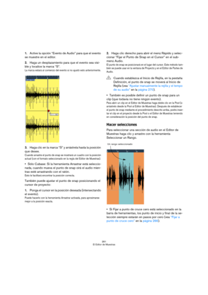 Page 261261
El Editor de Muestras
1.Active la opción “Evento de Audio” para que el evento 
se muestre en el editor.
2.Haga un desplazamiento para que el evento sea visi-
ble y localice la marca “S”.
La marca estará al comienzo del evento si no ajustó esto anteriormente.
3.Haga clic en la marca “S” y arrástrela hasta la posición 
que desee.
Cuando arrastre el punto de snap se mostrará un cuadro con la posición 
actual (con el formato seleccionado en la regla del Editor de Muestras).
Sólo Cubase: Si la herramienta...