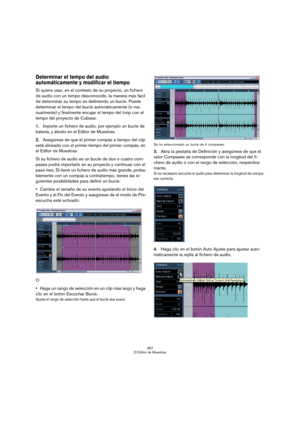 Page 267267
El Editor de Muestras
Determinar el tempo del audio 
automáticamente y modificar el tiempo
Si quiere usar, en el contexto de su proyecto, un fichero 
de audio con un tempo desconocido, la manera más fácil 
de determinar su tempo es definiendo un bucle. Puede 
determinar el tempo del bucle automáticamente (o ma-
nualmente) y finalmente encajar el tempo del loop con el 
tempo del proyecto de Cubase. 
1.Importe un fichero de audio, por ejemplo un bucle de 
batería, y ábralo en el Editor de Muestras....