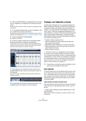 Page 272272
El Editor de Muestras
3.Abra la pestaña Definición y asegúrese de que la longi-
tud en compases se corresponde con el fichero de audio 
actual.
Si fuese necesario escuche el audio e introduzca la longitud de compa-
ses correcta.
4.En la pestaña Hitpoints abra el menú emergente “utili-
zar” y seleccione la opción que desee.
Esto afectara al número de hitpoints que se visualizarán cuando mueva el 
deslizador de Sensibilidad (vea “Ajustar la sensibilidad” en la página 275).
5.Ajuste el deslizador de...