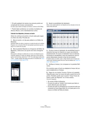 Page 273273
El Editor de Muestras
El audio grabado de manera muy precaria podría ser 
complicado de trocear correctamente.
En estos casos intente normalizar los ficheros o eliminar el DC-Offset.
Puede haber problemas con sonidos inundados de 
efectos difusos, como retardos(echos) cortos.
Calcular los hitpoints y trocear un bucle
Antes de continuar encuentre un bucle adecuado según 
el criterio de arriba. Proceda así:
1.Abra el evento o el clip para editarlo en el Editor de 
Muestras.
Haciendo doble clic sobre un...