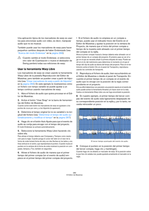 Page 280280
El Editor de Muestras
Una aplicación típica de los marcadores de warp es usar-
los para sincronizar audio con vídeo, es decir, manipular 
audio que no es musical.
También puede usar los marcadores de warp para hacer 
pequeños cambios después de haber Enderezado (vea 
“Acerca del modo Enderezar” en la página 269).
Usar la herramienta Warp Libre 
Los marcadores de warp se crean usando la herramienta 
Warp Libre de la pestaña Reproducción del Editor de 
Muestras, pero también se pueden crear a partir de...