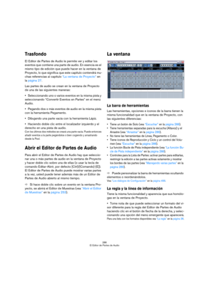 Page 286286
El Editor de Partes de Audio
Trasfondo
El Editor de Partes de Audio le permite ver y editar los 
eventos que contiene una parte de audio. En esencia es el 
mismo tipo de edición que puede hacer en la ventana de 
Proyecto, lo que significa que este capítulo contendrá mu-
chas referencias al capítulo “La ventana de Proyecto” en 
la página 27.
Las partes de audio se crean en la ventana de Proyecto 
de una de las siguientes maneras:
Seleccionando uno o varios eventos en la misma pista y 
seleccionando...