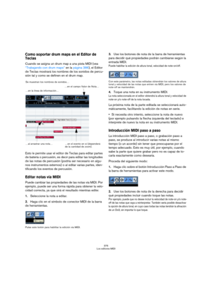 Page 375375
Los editores MIDI
Como soportar drum maps en el Editor de 
Teclas 
Cuando se asigna un drum map a una pista MIDI (vea 
“Trabajando con drum maps” en la página 386), el Editor 
de Teclas mostrará los nombres de los sonidos de percu-
sión tal y como se definen en el drum map.
Esto le permite usar el editor de Teclas para editar partes 
de batería o percusión, es decir para editar las longitudes 
de las notas de percusión (podría ser necesario en algu-
nos instrumentos externos) o al editar varias...