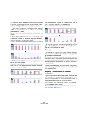 Page 378378
Los editores MIDI
ÖSi el icono altavoz (feedback acústico) está activado en 
la barra de herramientas, las notas se reproducirán al ajus-
tar la velocidad, permitiéndole monitorizar los cambios.
Puede usar la herramienta Lápiz para cambiar la veloci-
dad de un sola nota: haga clic en su barra de velocidad y 
arrástrela arriba o abajo.
Mientras arrastra, el valor actual de velocidad se muestra en el visor de la 
izquierda.
Dentro del modo Pincel puede usar la herramienta Lápiz 
o Línea para cambiar...