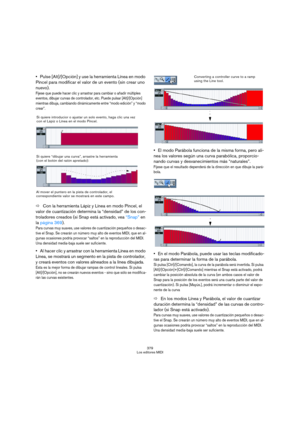 Page 379379
Los editores MIDI
Pulse [Alt]/[Opción] y use la herramienta Línea en modo 
Pincel para modificar el valor de un evento (sin crear uno 
nuevo).
Fíjese que puede hacer clic y arrastrar para cambiar o añadir múltiples 
eventos, dibujar curvas de controlador, etc. Puede pulsar [Alt]/[Opción] 
mientras dibuja, cambiando dinámicamente entre “modo edición” y “modo 
crear”.
ÖCon la herramienta Lápiz y Línea en modo Pincel, el 
valor de cuantización determina la “densidad” de los con-
troladores creados (si...