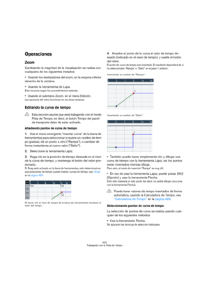 Page 425425
Trabajando con la Pista de Tempo
Operaciones
Zoom
Cambiando la magnitud de la visualización se realiza con 
cualquiera de los siguientes instados:
Usando los deslizadores del zoom, en la esquina inferior 
derecha de la ventana.
Usando la herramienta de Lupa.
Esto funciona según los procedimientos estándar.
Usando el submenú Zoom, en el menú Edición.
Las opciones del menú funcionan en las otras ventanas.
Editando la curva de tempo
Añadiendo puntos de curva de tiempo
1.Use el menú emergente “insertar...