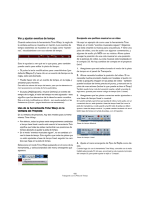 Page 432432
Trabajando con la Pista de Tempo
Ver y ajustar eventos de tempo
Cuando selecciona la herramienta Time Warp, la regla de 
la ventana activa se muestra en marrón. Los eventos de 
tempo existentes se muestran en la regla como “bande-
ras”, visualizándose con sus valores de tempo.
Esto le ayudará a ver qué es lo que pasa, pero también 
puede usarlo para editar la pista de tiempo:
Si pulsa la tecla modificadora para crear/eliminar (por 
defecto [Mayús.]) y hace clic en un evento de tiempo en la 
regla,...