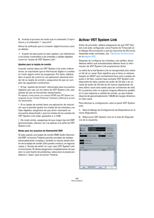 Page 465465
Sincronización
5.Invierta el proceso de modo que el ordenador 2 repro-
duzca y el ordenador 1 “escuche”.
Ahora ha verificado que la conexión digital funciona como 
es debido.
ÖA partir de este punto en este capítulo, nos referiremos 
a los buses conectados a las entradas y salidas digitales 
como los “buses de VST System Link”.
Ajustes para la tarjeta de sonido
Cuando manda datos de VST System Link entre ordena-
dores, es importante que la información digital no cambie 
en modo alguno entre los...