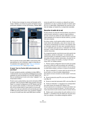 Page 467467
Sincronización
3.Si ahora hace emerger los menús de Enrutado de En-
tradas o Salidas, encontrará los puertos de System Link es-
pecificados añadidos a la lista de Entradas y Salidas MIDI.
Esto le permite enrutar pistas MIDI a instrumentos VST 
ejecutándose en otro ordenador, según se describe en 
los ejemplos de la aplicación (vea “Usar un ordenador 
para instrumentos VST” en la página 469).
El ajuste “Usar los Puertos ASIO seleccionados sólo 
para Datos”
Si está mandando grandes cantidades de datos...
