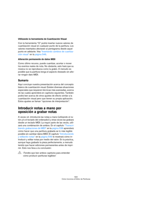 Page 524524
Cómo funciona el Editor de Partituras
Utilizando la herramienta de Cuantización Visual
Con la herramienta “Q” podrá insertar nuevos valores de 
cuantización visual en cualquier punto de la partitura. Los 
valores insertados afectarán al pentagrama desde aquel 
punto en adelante. Vea “Insertando cambios de cuantiza-
ción visual” en la página 546.
Alteración permanente de datos MIDI
Como último recurso, puede cuantizar, acortar o mover 
los eventos reales de nota. No obstante, esto hará que su 
música...