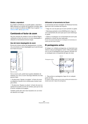 Page 528528
Empezando por la base
Grabar y reproducir
En el Editor de Partituras, se puede grabar y reproducir 
MIDI utilizando los mandos de transporte normales, igual 
que en el resto de editores de MIDI. Vea el capítulo “Los 
editores MIDI” en la página 362.
Cambiando el factor de zoom
Hay dos maneras de cambiar el zoom en Modo Página: 
cambiando el factor de zoom en el menú desplegable, o 
utilizando la herramienta de Zoom (lupa).
Uso del menú desplegable de zoom
Encima de la barra vertical de...