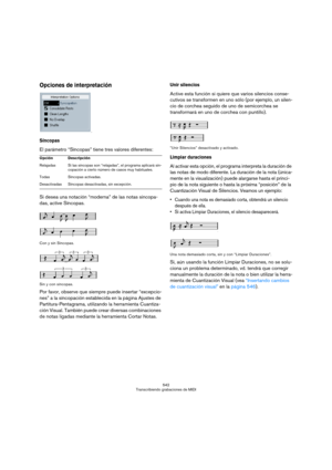 Page 542542
Transcribiendo grabaciones de MIDI
Opciones de interpretación
.
Síncopas
El parámetro “Síncopas” tiene tres valores diferentes:
Si desea una notación “moderna” de las notas sincopa-
das, active Síncopas.
Con y sin Síncopas.
Sin y con síncopas.
Por favor, observe que siempre puede insertar “excepcio-
nes” a la síncopación establecida en la página Ajustes de 
Partitura-Pentagrama, utilizando la herramienta Cuantiza-
ción Visual. También puede crear diversas combinaciones 
de notas ligadas mediante la...
