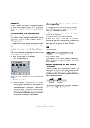 Page 587587
Formateo adicional de notas y silencios
Agrupando
Cuando el barrado está en marcha, el programa agrupará 
las notas y las barrará automáticamente. No obstante, exis-
ten diversas maneras de determinar cómo se agruparán las 
notas.
Utilizando en diálogo Editar Cambio de Compás
El tipo de compás de la partitura afecta al agrupamiento 
de notas. No obstante, también puede controlar esta fun-
ción creando un tipo de compás compuesto que sólo se 
utilizará para agrupar:
1.Abra el diálogo Editar Cambio de...