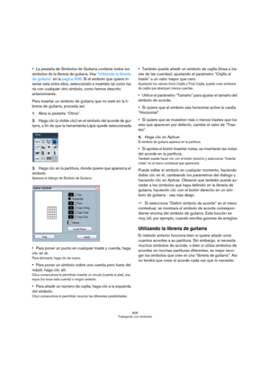 Page 608608
Trabajando con símbolos
La pestaña de Símbolos de Guitarra contiene todos los 
símbolos de la librería de guitarra. Vea “Utilizando la librería 
de guitarra” en la página 608. Si el símbolo que quiere in-
sertar está entre ellos, selecciónelo e insértelo tal como ha-
ría con cualquier otro símbolo, como hemos descrito 
anteriormente.
Para insertar un símbolo de guitarra que no esté en la li-
brería de guitarra, proceda así:
1.Abra la pestaña “Otros”.
2.Haga clic (o doble clic) en el símbolo del...