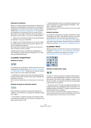 Page 618618
Trabajando con símbolos
Alineando los dinámicos
Existe un comando especial para alinear los símbolos de 
dinámicos horizontalmente, incluyendo los crescendos y 
reguladores. Al contrario de la función normal de alinea-
miento (vea “Alineamiento” en la página 615), la función 
de alineamiento de dinámicos tiene en cuenta la línea 
base sobre la que están escritas las letras del dinámico, y 
las alinea como un texto, y no como un símbolo gráfico.
1.Seleccione los símbolos dinámicos que desea alinear,...