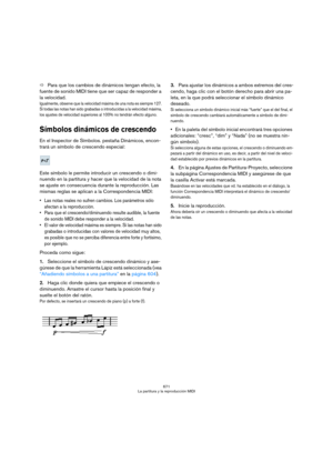 Page 671671
La partitura y la reproducción MIDI
ÖPara que los cambios de dinámicos tengan efecto, la 
fuente de sonido MIDI tiene que ser capaz de responder a 
la velocidad.
Igualmente, observe que la velocidad máxima de una nota es siempre 127. 
Si todas las notas han sido grabadas o introducidas a la velocidad máxima, 
los ajustes de velocidad superiores al 100% no tendrán efecto alguno.
Símbolos dinámicos de crescendo 
En el Inspector de Símbolos. pestaña Dinámicos, encon-
trará un símbolo de crescendo...