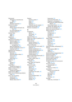 Page 685685
Índice alfabético
Diminuendo
Afectando a la reproducción 
MIDI 671
Dibujar 617
Mantener horizontal 617
Dirección de plicas
Acerca de 581
Diálogo Ajustar información de 
nota 585
En voces polifónicas 581
Inversión manual 581
Disolver Parte
Audio 48
MIDI 357
Disposición
Exportar 641
Disposición Automática 657
Extender página 657
Mover compases 657
Mover compases y 
pentagramas 658
Mover pentagramas 657
Ocultar pentagramas vacíos 657
Optimizar todo 658
Disposición de ventanas 497
Disposiciones
Abriendo...