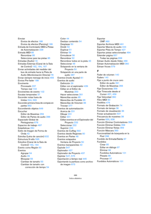 Page 686686
Índice alfabético
Enrutar
Envíos de efectos 188
Envíos de efectos (Panning) 189
Entrada de Controlador MIDI a Pistas 
de Automatización 228
Entrada MIDI 85
Renombrar 85
Seleccionar para las pistas 85
Entradas (Audio) 16
Entradas Externas (Canal de la Sala 
de Control) 162, 164, 167
Enviar actividades del medidor del 
bus de entrada hacia la Pista de 
Audio (Monitorización Directa) 78
Enviar siempre mensaje de inicio 455
Envíos Pre-fader 188
Envolvente
Procesado 237
Tiempo real 102
Envolventes de...