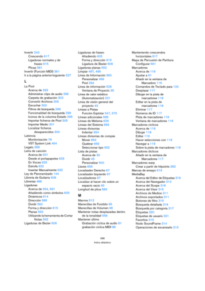 Page 688688
Índice alfabético
Invertir 243
Crescendo 617
Ligaduras normales y de 
fraseo 615
Plicas 581
Invertir (Función MIDI) 361
Ir a la página anterior/siguiente 527
L
La Pool
Acerca de 293
Administrar clips de audio 296
Carpeta de grabación 303
Convertir Archivos 305
Escuchar 300
Filtros de búsqueda 299
Funcionalidad de búsqueda 298
Iconos de la columna Estado 295
Importar ficheros de Pool 305
Importar Medio 301
Localizar ficheros 
desaparecidos 300
Latencia
Monitorización 78
VST System Link 464
Legato 358...