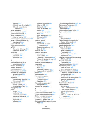 Page 690690
Índice alfabético
Símbolos 611
Utilizando asas de compás 613
Utilizando comandos de 
teclado 556
Mover a la página 
anterior/siguiente 656
Mover al Fondo/Frente 50
Mover compases 657
Todas las páginas 658
Mover compases y pentagramas 658
Mover Controlador (ajuste de 
Cuantización) 353
Mover Hitpoints 276
Mover Pentagramas 657
MPEX
Corrección de tiempo 244
Corrección de tono 240
MusicXML
Descripción 644
Exportando 646
Importando 645
N
Nivel de Reducción de la 
Automatización 234
Niveles de entrada 76...
