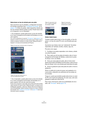 Page 7575
Grabación
Seleccionar un bus de entrada para una pista
Aquí asumimos que ha añadido y configurado los buses 
de entrada requeridos (vea “Configurar los buses” en la 
página 15). Antes de grabar, debe especificar desde que 
bus de entrada debería grabar la pista. Puede hacer esto 
en el Inspector o en el mezclador:
En el Inspector, puede seleccionar un bus de entrada 
en el menú emergente de Enrutado de Entradas en la sec-
ción superior.
Tal y como se describe en la sección “El Inspector” en la página...