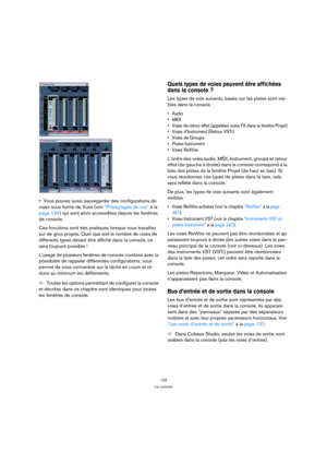 Page 129129
La console
Vous pouvez aussi sauvegarder des configurations de 
voies sous forme de Vues (voir “Préréglages de vue” à la 
page 134) qui sont alors accessibles depuis les fenêtres 
de console.
Ces fonctions sont très pratiques lorsque vous travaillez 
sur de gros projets. Quel que soit le nombre de voies de 
différents types devant être affiché dans la console, ce 
sera toujours possible !
L’usage de plusieurs fenêtres de console combiné avec la 
possibilité de rappeler différentes configurations,...